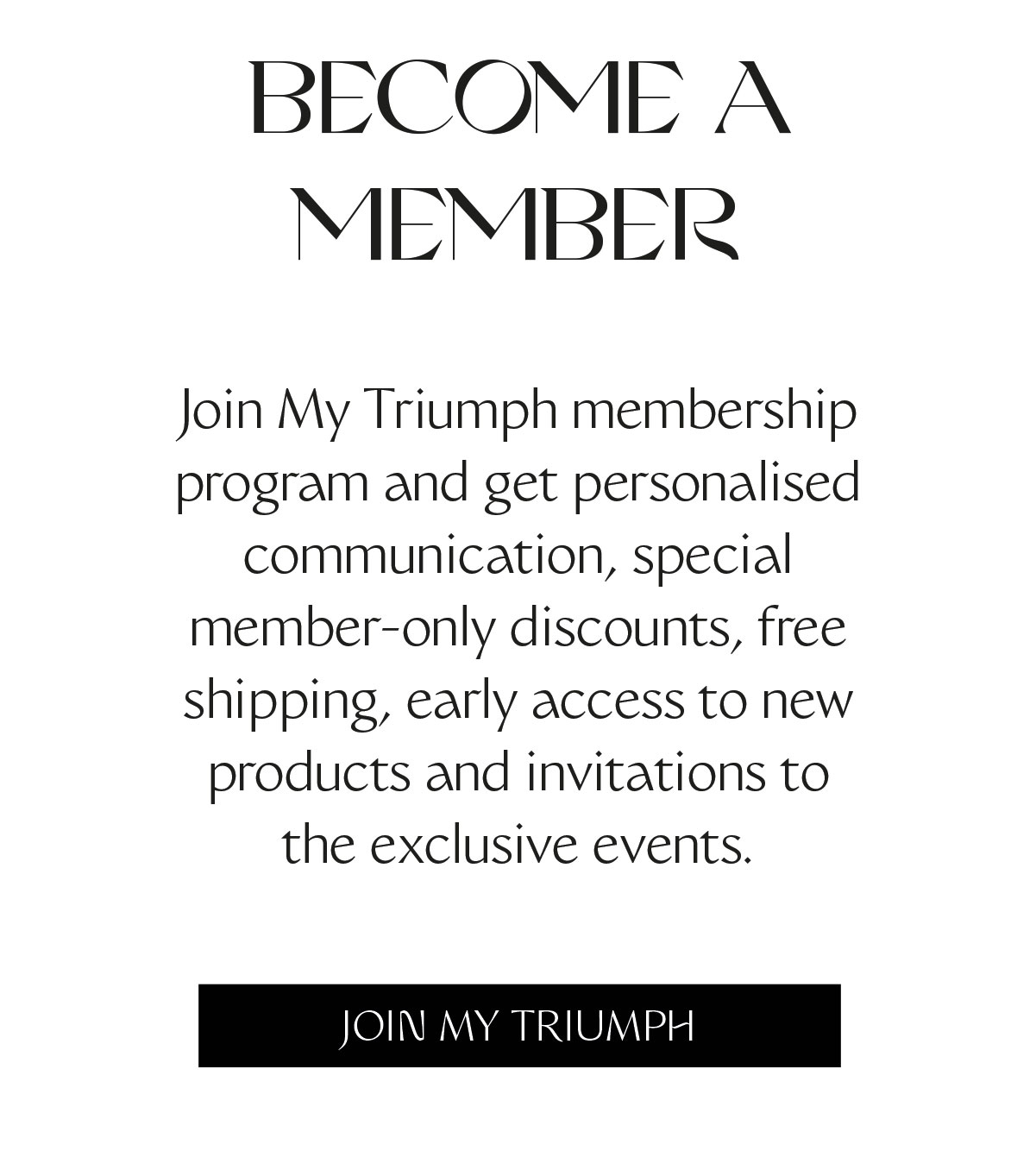 Join My Triumph membership program and get personalised communication, special member-only discounts, free shipping, early access to new products and invitations to the exclusive events.