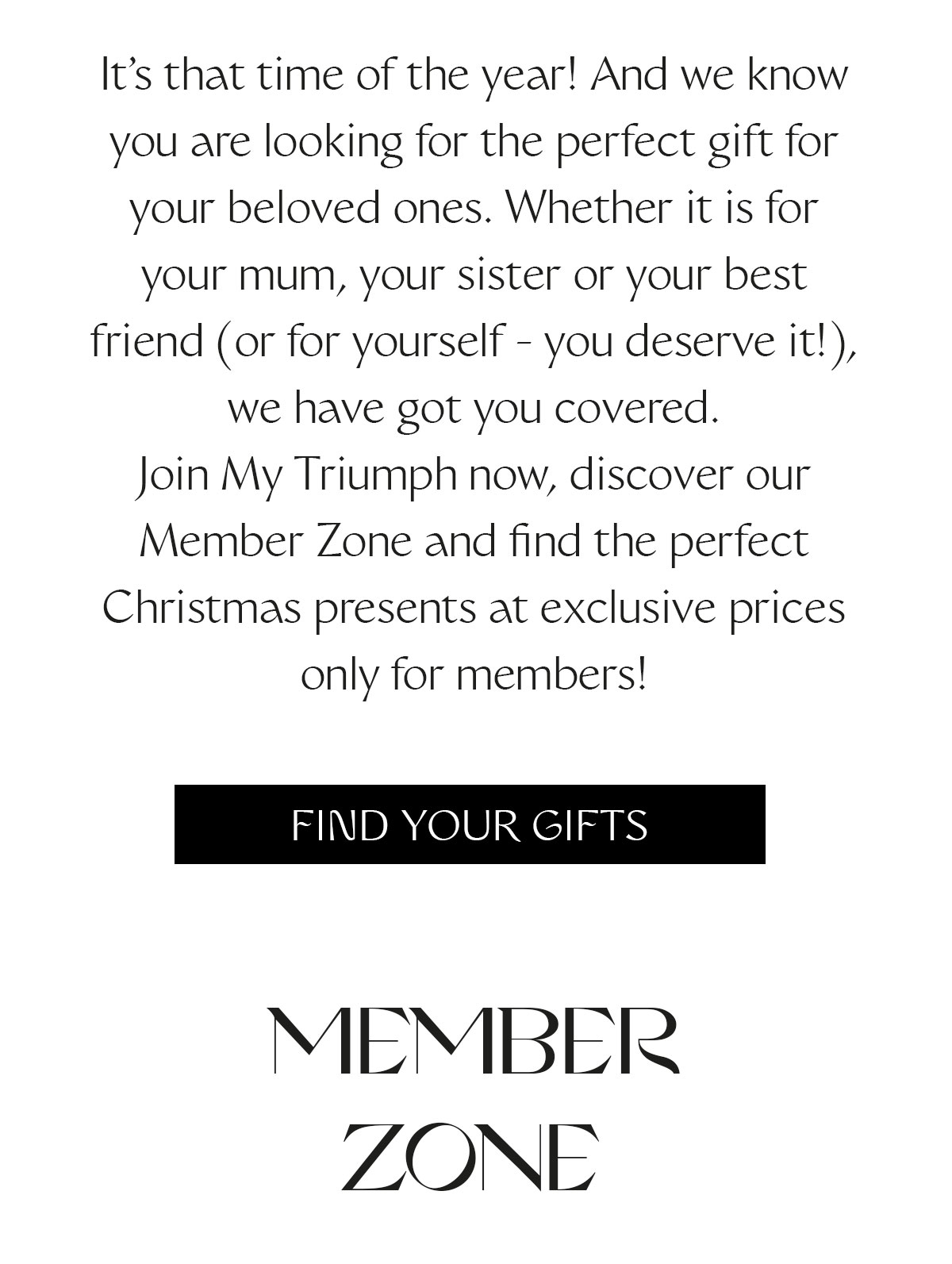 It's that time of the year! And we know you are looking for the perfect gift for your beloved ones. Whether it is for your mum, your sister or your best friend (or for yourself - you deserve it!), we have got you covered. Join My Triumph now, discover our Member Zone and find the perfect Christmas presents at exclusive prices only for members!