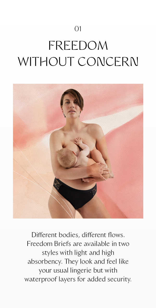 FREEDOM WITHOUT CONCERN Different bodies, different flows. Freedom Briefs are available in two styles with light and high absorbency. They look and feel like your usual lingerie but with waterproof layers for added security.