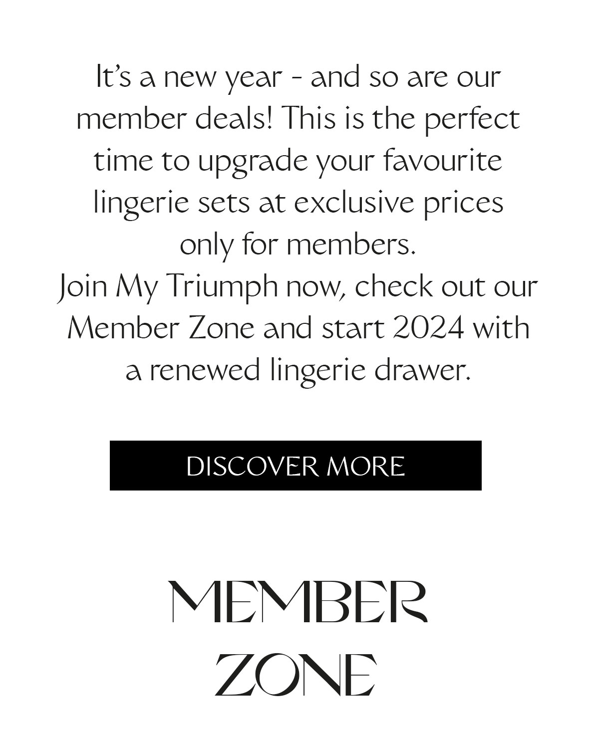 It's a new year - and so are our member deals! This is the perfect time to upgrade your favourite lingerie sets at exclusive prices only for members. Join My Triumph now, check out our Member Zone and start 2024 with a renewed lingerie drawer.