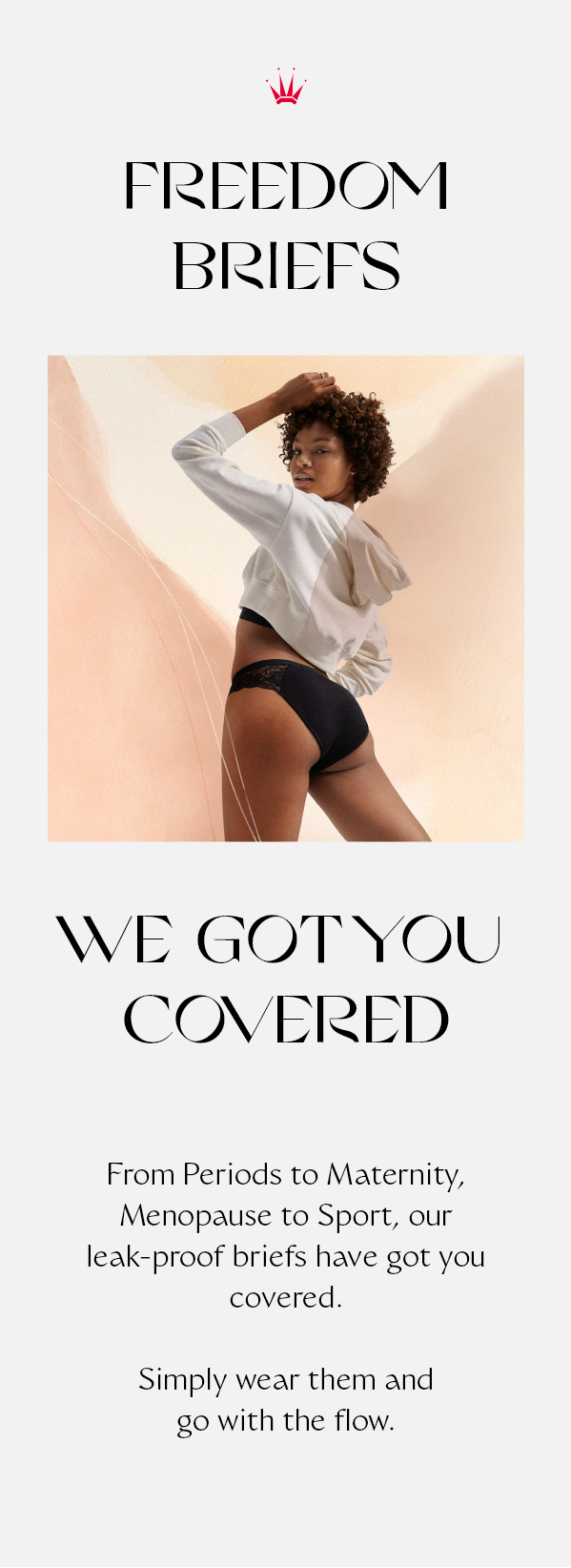 Freedom briefs: we got you covered. From Periods to Maternity, Menopause to Sport, our leak-proof briefs have got you covered. Simply wear them and go with the flow.