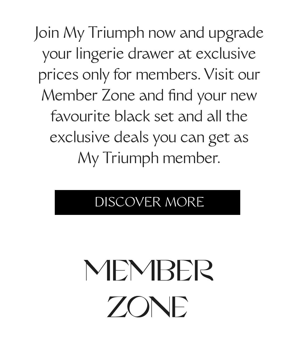 Join My Triumph now and upgrade your lingerie drawer at exclusive prices only for members. Visit our Member Zone and find your new favourite black set and all the exclusive deals you can get as My Triumph member.