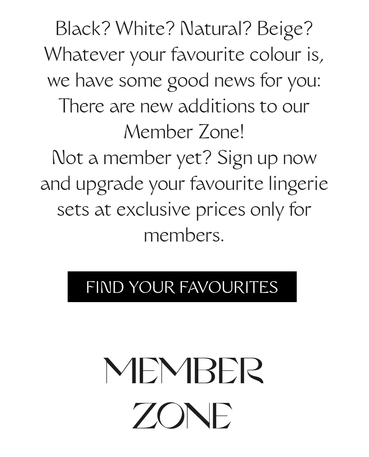 Black? White? Natural? Beige? Whatever your favourite colour is, we have some good news for you: There are new additions to our Member Zone! Not a member yet? Sign up now and upgrade your favourite lingerie sets at exclusive prices only for members.