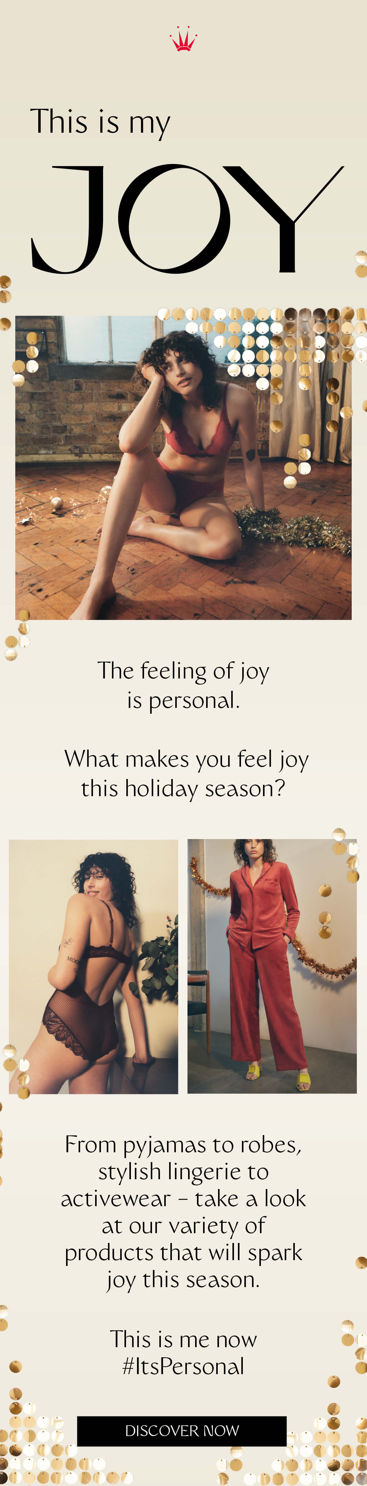 Lingerie that sparks joy. In you and in others. Versatile pieces that can be styled during the day or for the evening THIS IS MY JOY The feeling of joy is personal. What makes you feel joy this holiday season? From pyjamas to robes, stylish lingerie to activewear – take a look at our variety of products that will spark joy this season. "This is me now. #ItsPersonal" DISCOVER NOW