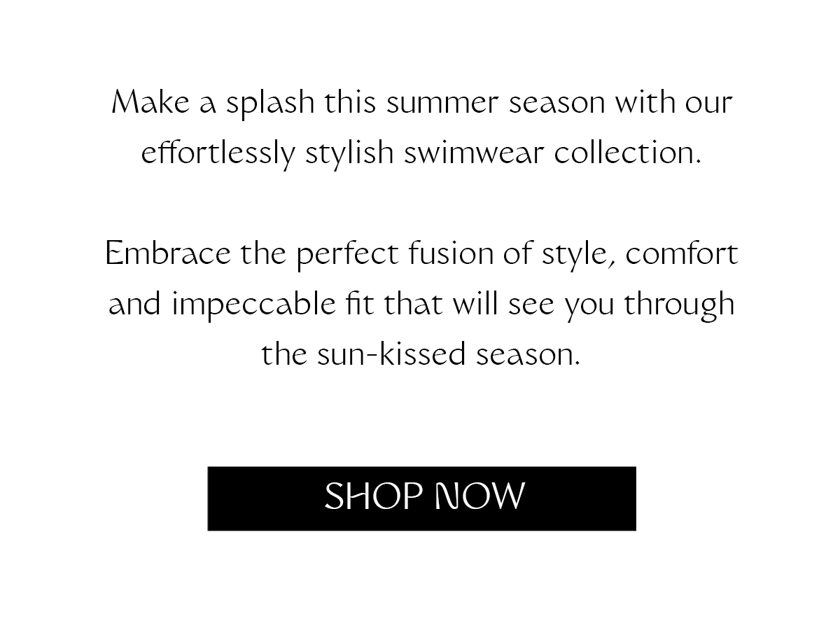 Make a splash this summer season with our effortlessly stylish swimwear collection. Embrace the perfect fusion of style, comfort and impeccable fit that will see you through the sun-kissed season.