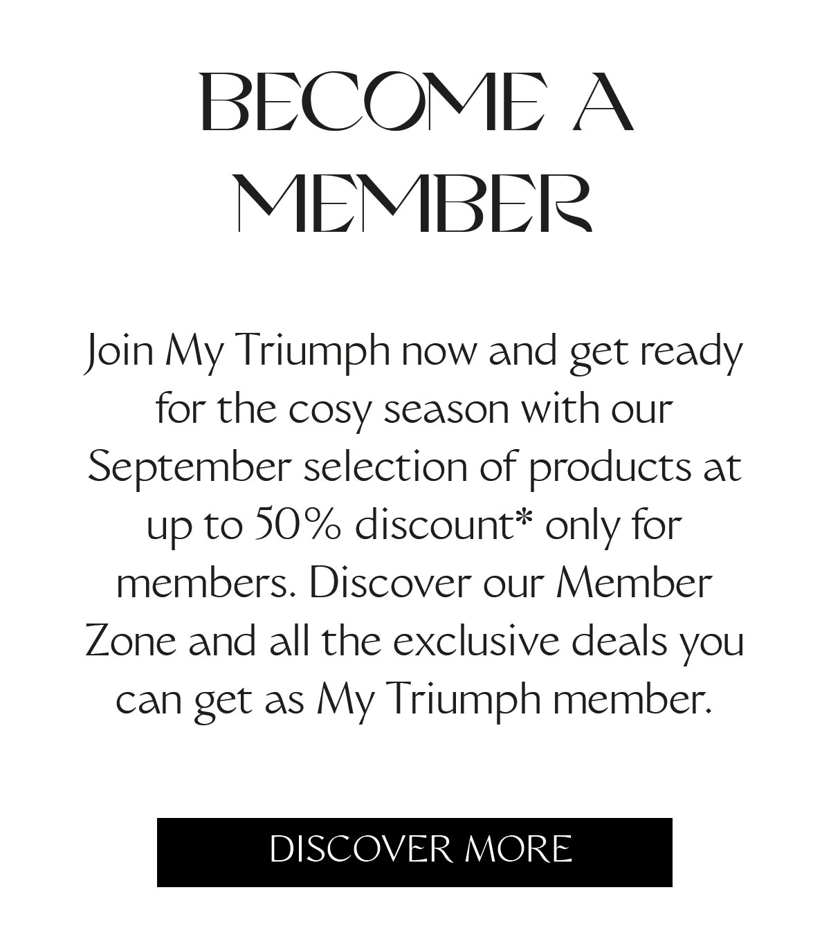 BECOME A MEMBER Join My Triumph now and get ready for the cosy season with our September selection of products at up to 50% discount* only for members. Discover our Member Zone and all the exclusive deals you can get as My Triumph member.