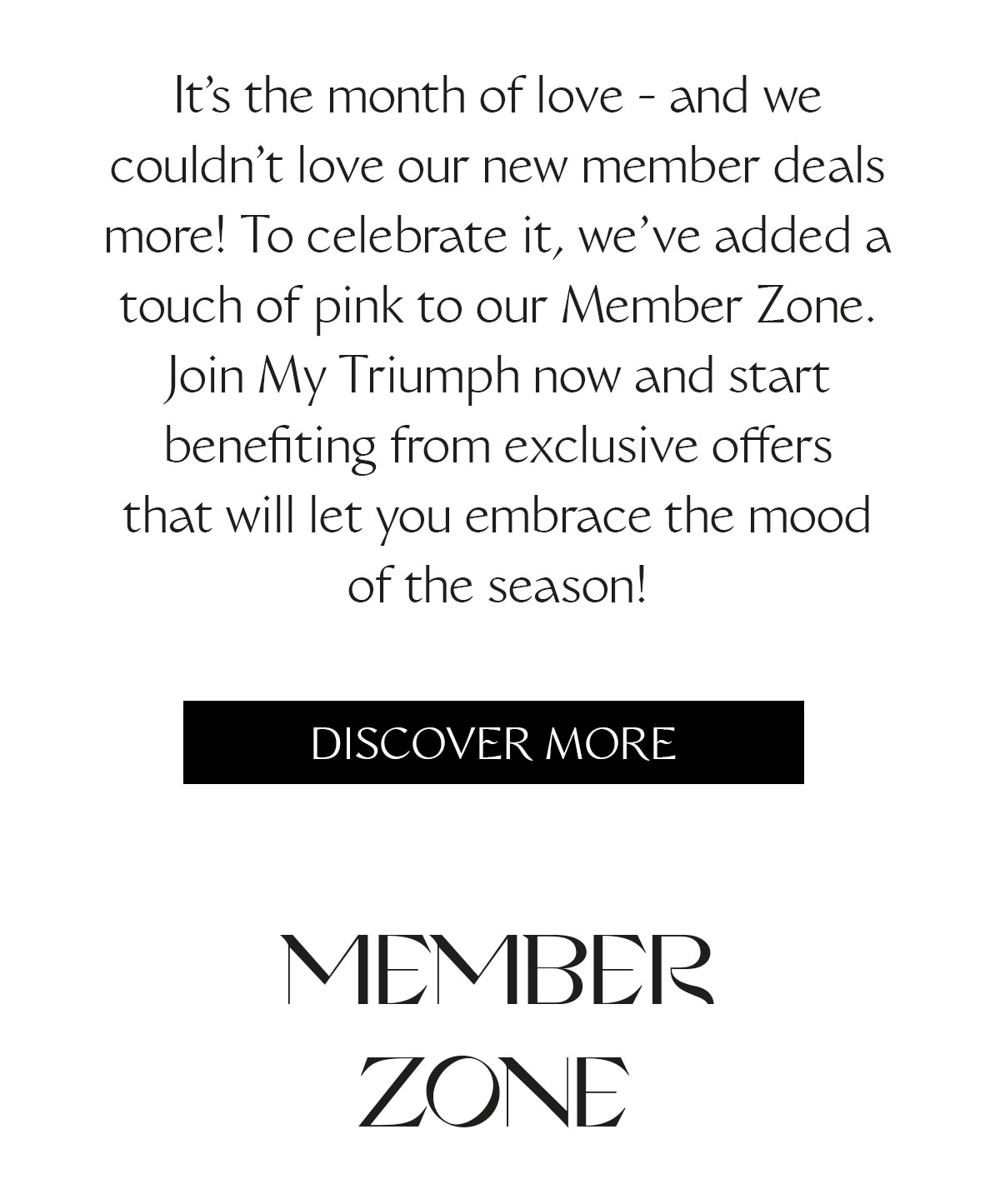 It's the month of love - and we couldn't love our new member deals more! To celebrate it, we've added a touch of pink to our Member Zone. Join My Triumph now and start benefiting from exclusive offers that will let you embrace the mood of the season!