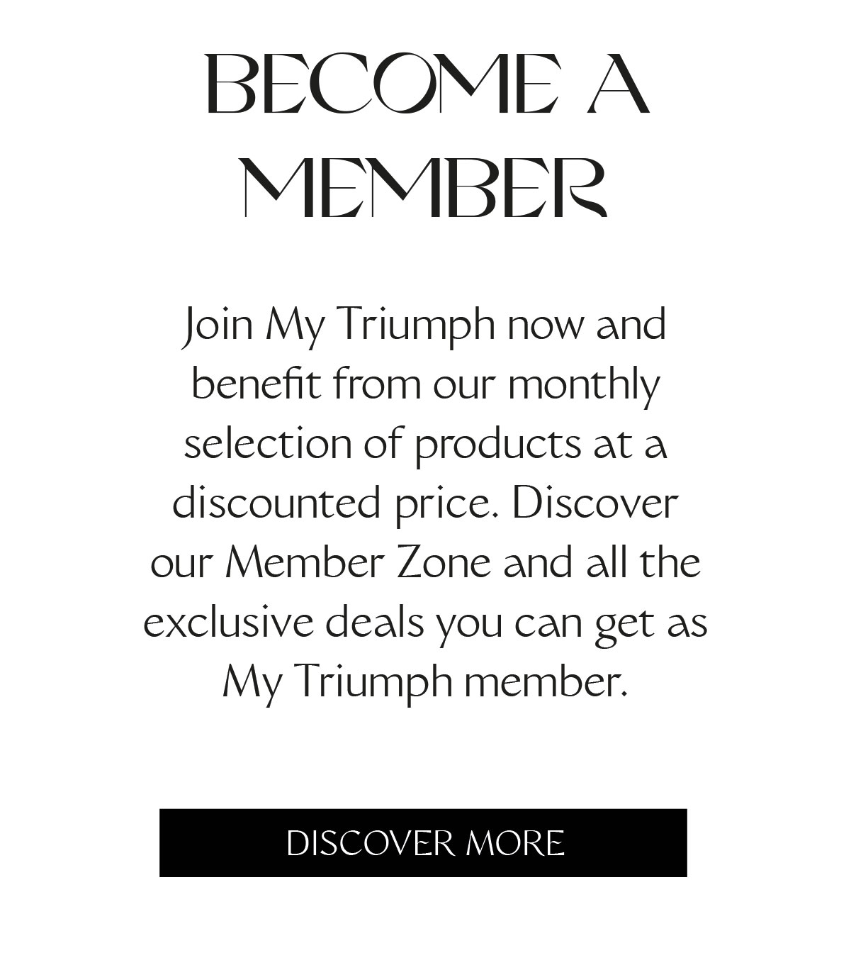 BECOME A MEMBER Join My Triumph now and benefit from our monthly selection of products at a discounted price. Discover our Member Zone and all the exclusive deals you can get as My Triumph member.