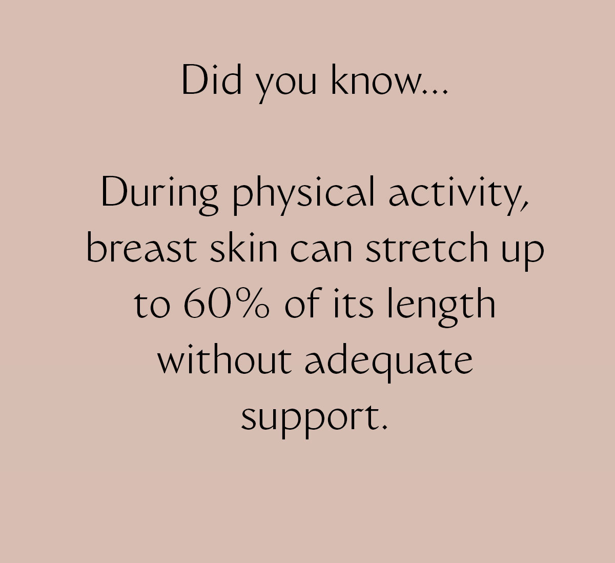 Did you know... During physical activity, breast skin can stretch up to 60% of its length without adequate support.