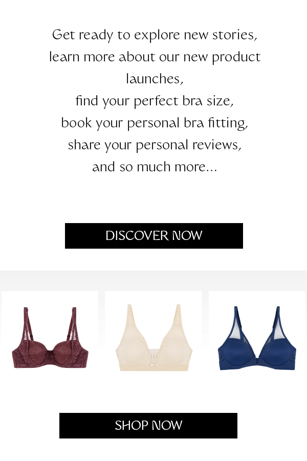 Get ready to explore new stories, learn more about our new product launches, find your perfect bra size, book your personal bra fitting, share your personal reviews, and so much more…