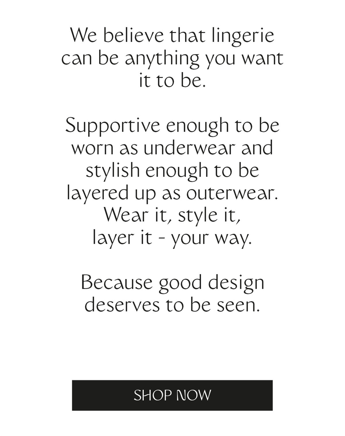 We believe that lingerie can be anything you want it to be. Supportive enough to be worn as underwear and stylish enough to be layered up as outerwear. Wear it, style it, layer it - your way. Because good design deserves to be seen.