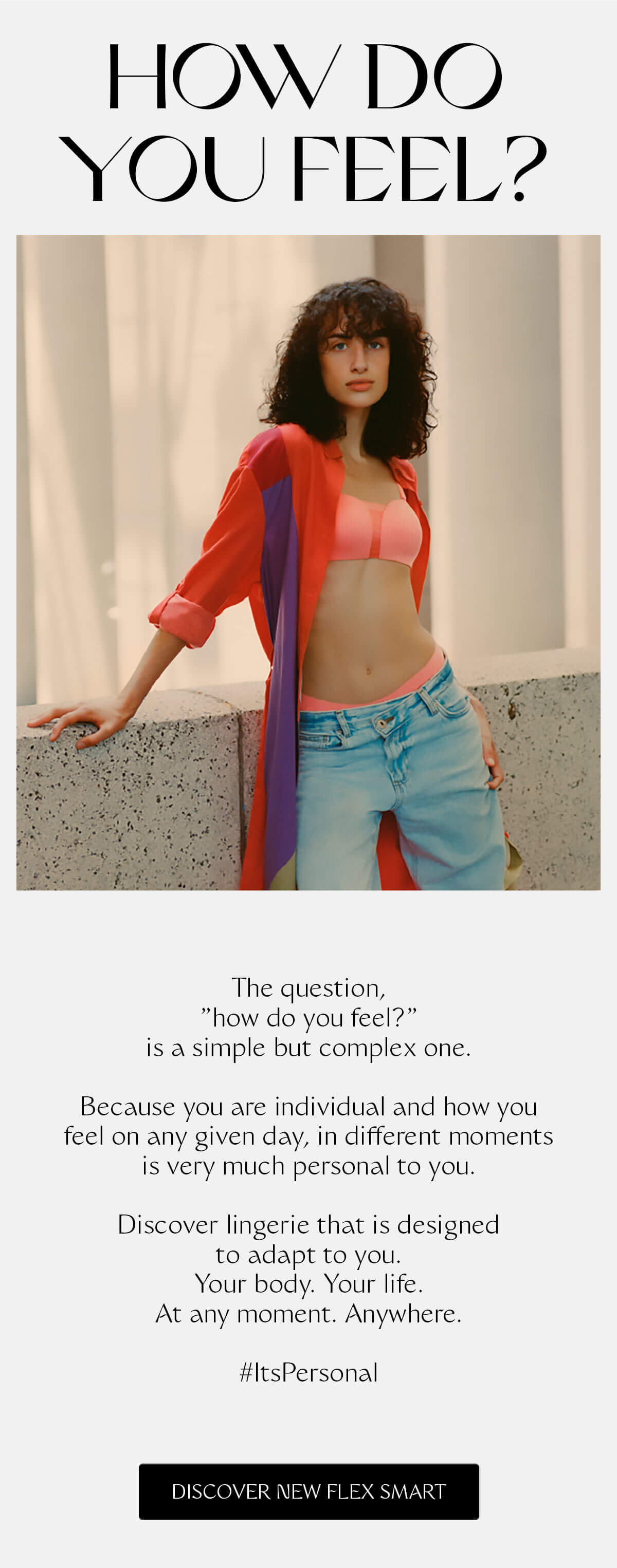 The question, "how do you feel?" is a simple but complex one. Because you are individual and how you feel on any given day, in different moments is very much personal to you. Discover lingerie that is designed to adapt to you. Your body. Your life. At any moment. Anywhere. #ItsPersonal