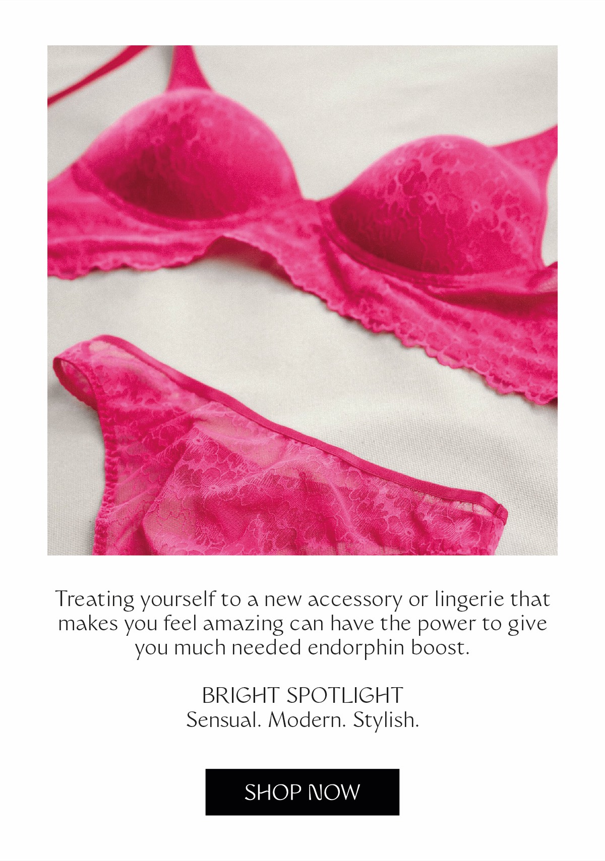 Treating yourself to a new accessory or lingerie that makes you feel amazing can have the power to give you much needed endorphin boost. BRIGHT SPOTLIGHT SENSUAL. MODERN. STYLISH.