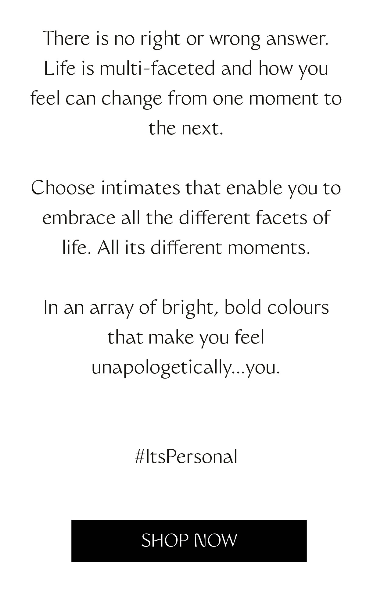 There is no right or wrong answer. Life is multi-faceted and how you feel can change from one moment to the next. Choose intimates that enable you to embrace all the different facets of life. All its different moments. In an array of bright, bold colours that make you feel unapologetically...you. 