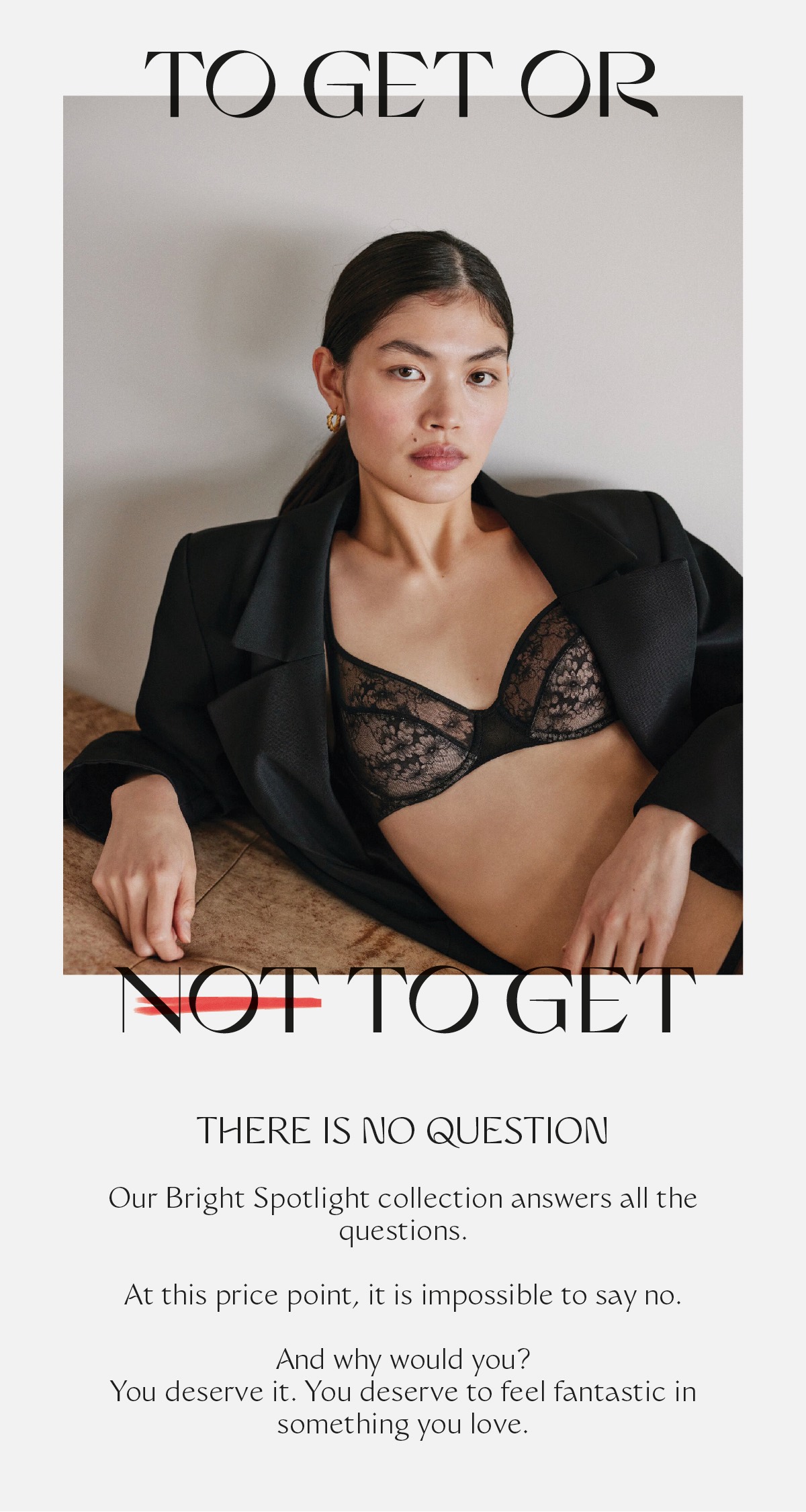 TO GET OR NOT TO GET? THERE IS NO QUESTION - Our Bright Spotlight collection answers all the questions. At this price point, it is impossible to say no. And why would you? You deserve it. You deserve to feel fantastic in something you love.