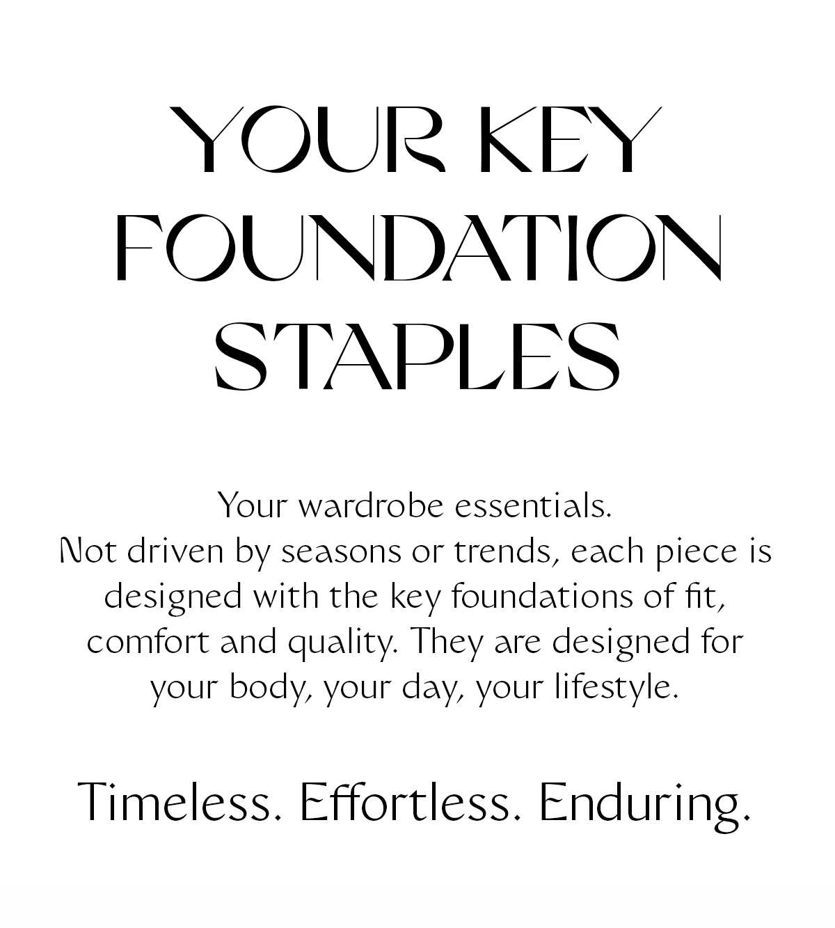 Your key foundation staples. Your wardrobe essentials. Not driven by seasons or trends, each piece is designed with the key foundations of fit, comfort and quality. They are designed for your body, your day, your lifestyle. Timeless. Effortless. Enduring.