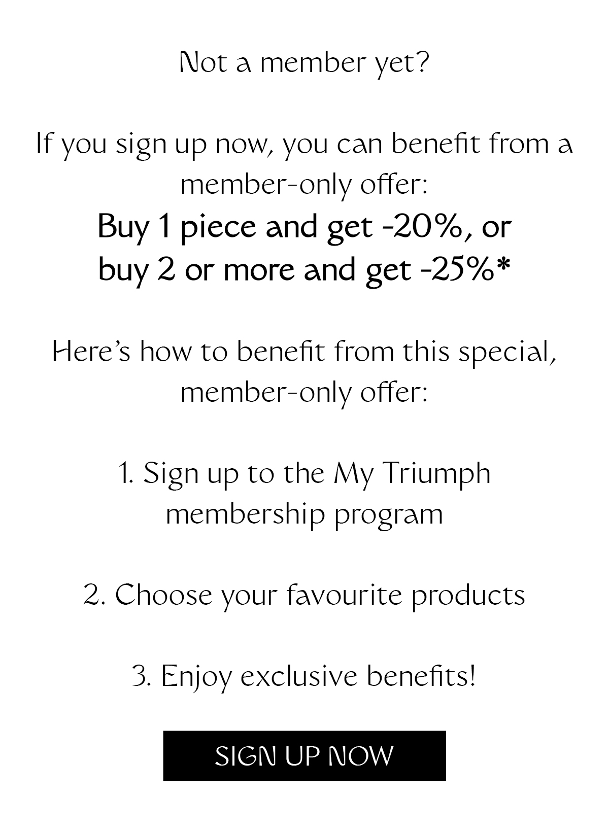 Not a member yet? If you sign up now, you can benefit from a member-only offer: Buy 1 piece and get -20%, or buy 2 or more and get -25%* Here's how to benefit from this special, member-only offer: 1. Sign up to the My Triumph membership program 2. Choose your favourite products 3. Enjoy exclusive benefits!