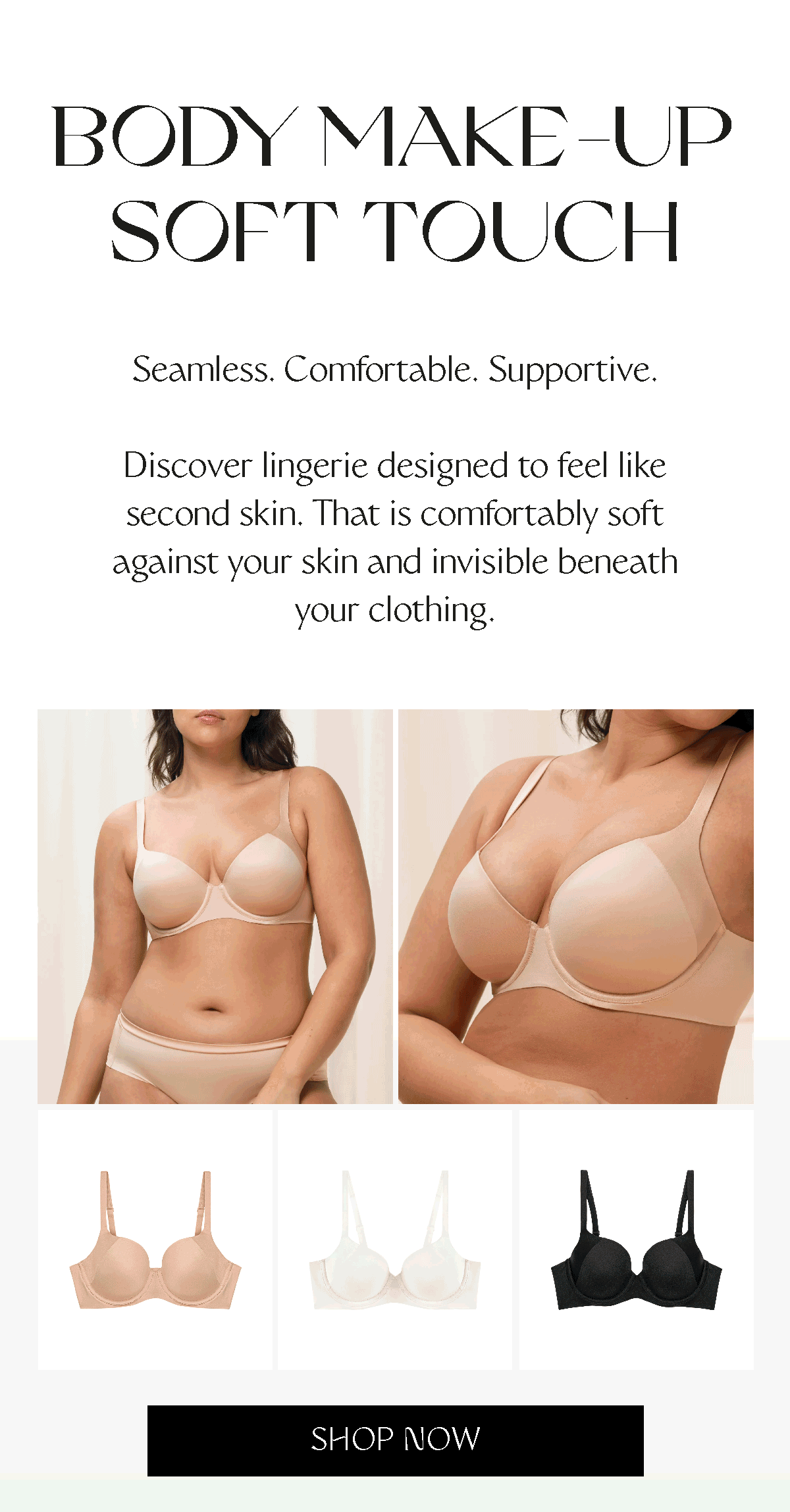 BODY MAKE UP SOFT TOUCH - Seamless. Comfortable. Supportive. Discover lingerie designed to feel like second skin. That is comfortably soft against your skin and invisible beneath your clothing.