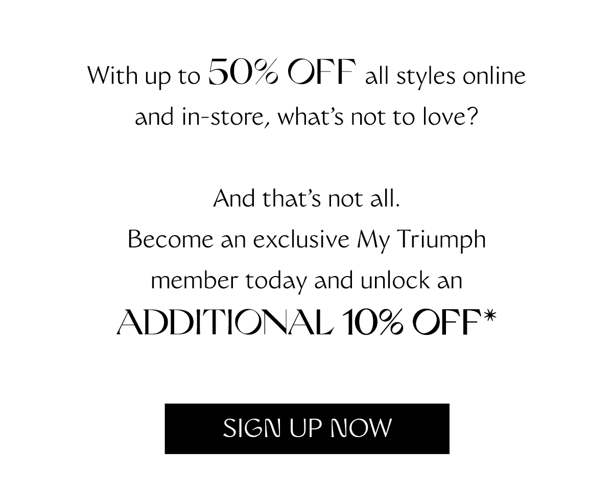 With up to 50% off all styles online and in-store, what's not to love? And that's not all. Become an exclusive MyTriumph member today and unlock an additional 10% off.